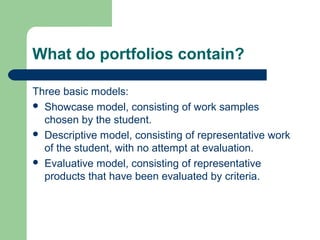 What do portfolios contain?
Three basic models:
 Showcase model, consisting of work samples
chosen by the student.
 Descriptive model, consisting of representative work
of the student, with no attempt at evaluation.
 Evaluative model, consisting of representative
products that have been evaluated by criteria.

 