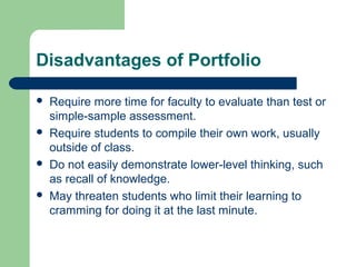 Disadvantages of Portfolio








Require more time for faculty to evaluate than test or
simple-sample assessment.
Require students to compile their own work, usually
outside of class.
Do not easily demonstrate lower-level thinking, such
as recall of knowledge.
May threaten students who limit their learning to
cramming for doing it at the last minute.

 
