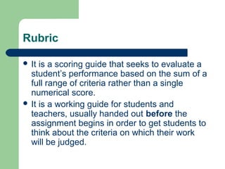 Rubric
 It

is a scoring guide that seeks to evaluate a
student’s performance based on the sum of a
full range of criteria rather than a single
numerical score.
 It is a working guide for students and
teachers, usually handed out before the
assignment begins in order to get students to
think about the criteria on which their work
will be judged.

 