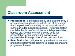 Classroom Assessment




Presentation: a presentation by one student or by a
group of students to demonstrate the skills used in
the completion of an activity or the acquisition of
curricular outcomes/expectations. The presentation
can take the form of a skit, lecture, lab presentation,
debate etc. Computers can also be used for
presentation when using such software as
Hyperstudio, Powerpoint or Corel presentations.
Peer Evaluation: judgments by students about one
another’s performance relative to stated criteria and
program outcomes

 