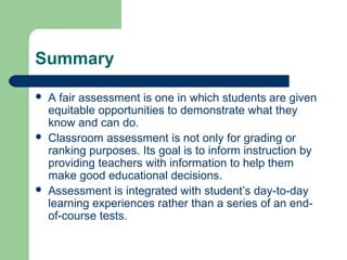 Summary






A fair assessment is one in which students are given
equitable opportunities to demonstrate what they
know and can do.
Classroom assessment is not only for grading or
ranking purposes. Its goal is to inform instruction by
providing teachers with information to help them
make good educational decisions.
Assessment is integrated with student’s day-to-day
learning experiences rather than a series of an endof-course tests.

 