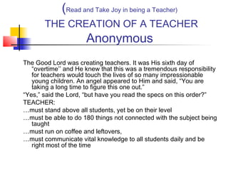 (Read and Take Joy in being a Teacher)
THE CREATION OF A TEACHER

Anonymous

The Good Lord was creating teachers. It was His sixth day of
“overtime’’ and He knew that this was a tremendous responsibility
for teachers would touch the lives of so many impressionable
young children. An angel appeared to Him and said, “You are
taking a long time to figure this one out.”
“Yes,” said the Lord, “but have you read the specs on this order?”
TEACHER:
…must stand above all students, yet be on their level
…must be able to do 180 things not connected with the subject being
taught
…must run on coffee and leftovers,
…must communicate vital knowledge to all students daily and be
right most of the time

 