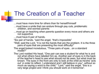 The Creation of a Teacher
…must have more time for others than for herself/himself
…must have a smile that can endure through pay cuts, problematic
children, and worried parents
…must go on teaching when parents question every move and others are
not supportive
…must have 6 pair of hands.
“Six pair of hands, “said the angel, “that’s impossible”
“Well, said the Lord, “it is not the hands that are the problem. It is the three
pairs of eyes that are presenting the most difficulty!”
The angel looked incredulous, “Three pairs of eyes…on a standard
model?”
The Lord nodded His head, “One pair can see a student for what he is and
not what others have labeled him as. Another pair of eyes is in the back
of the teacher’s head to see what should not be seen, but what must be
known. The eyes in the front are only to look at the child as he/she ‘acts
out’ in order to reflect, I understand and I still believe in you”, without so
much as saying a word to the child.” “Lord,” said the angel, “this is a
very large project and I think you should work on it tomorrow”.

 