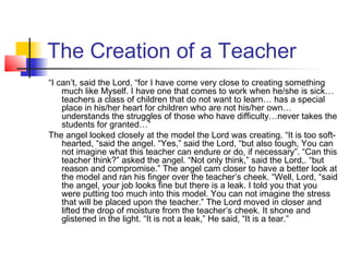 The Creation of a Teacher
“I can’t, said the Lord, “for I have come very close to creating something
much like Myself. I have one that comes to work when he/she is sick…
teachers a class of children that do not want to learn… has a special
place in his/her heart for children who are not his/her own…
understands the struggles of those who have difficulty…never takes the
students for granted…”
The angel looked closely at the model the Lord was creating. “It is too softhearted, “said the angel. “Yes,” said the Lord, “but also tough, You can
not imagine what this teacher can endure or do, if necessary”. “Can this
teacher think?” asked the angel. “Not only think,” said the Lord,. “but
reason and compromise.” The angel cam closer to have a better look at
the model and ran his finger over the teacher’s cheek. “Well, Lord, “said
the angel, your job looks fine but there is a leak. I told you that you
were putting too much into this model. You can not imagine the stress
that will be placed upon the teacher.” The Lord moved in closer and
lifted the drop of moisture from the teacher’s cheek. It shone and
glistened in the light. “It is not a leak,” He said, “It is a tear.”

 