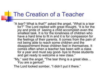 The Creation of a Teacher
“A tear? What is that?” asked the angel, “What is a tear
for?” The Lord replied with great thought, “It is for the
joy and pride of seeing a child accomplish even the
smallest task. It is for the loneliness of children who
have a hard time to fit in and it is for compassion for
the feelings of their parents. It comes from the pain of
not being able to reach some children and the
disappointment those children feel in themselves. It
comes often when a teacher has been with a class
for a year and must say good- bye to those students
and get ready to welcome a new class.”
“My,” said the angel, "The tear thing is a great idea…
You are a genius!”
The Lord looked somber, “I didn’t put it there.”

 