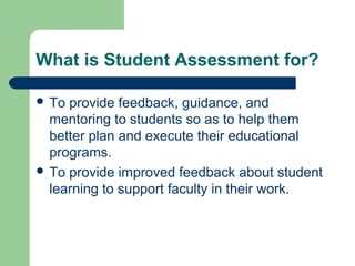 What is Student Assessment for?
 To

provide feedback, guidance, and
mentoring to students so as to help them
better plan and execute their educational
programs.
 To provide improved feedback about student
learning to support faculty in their work.

 