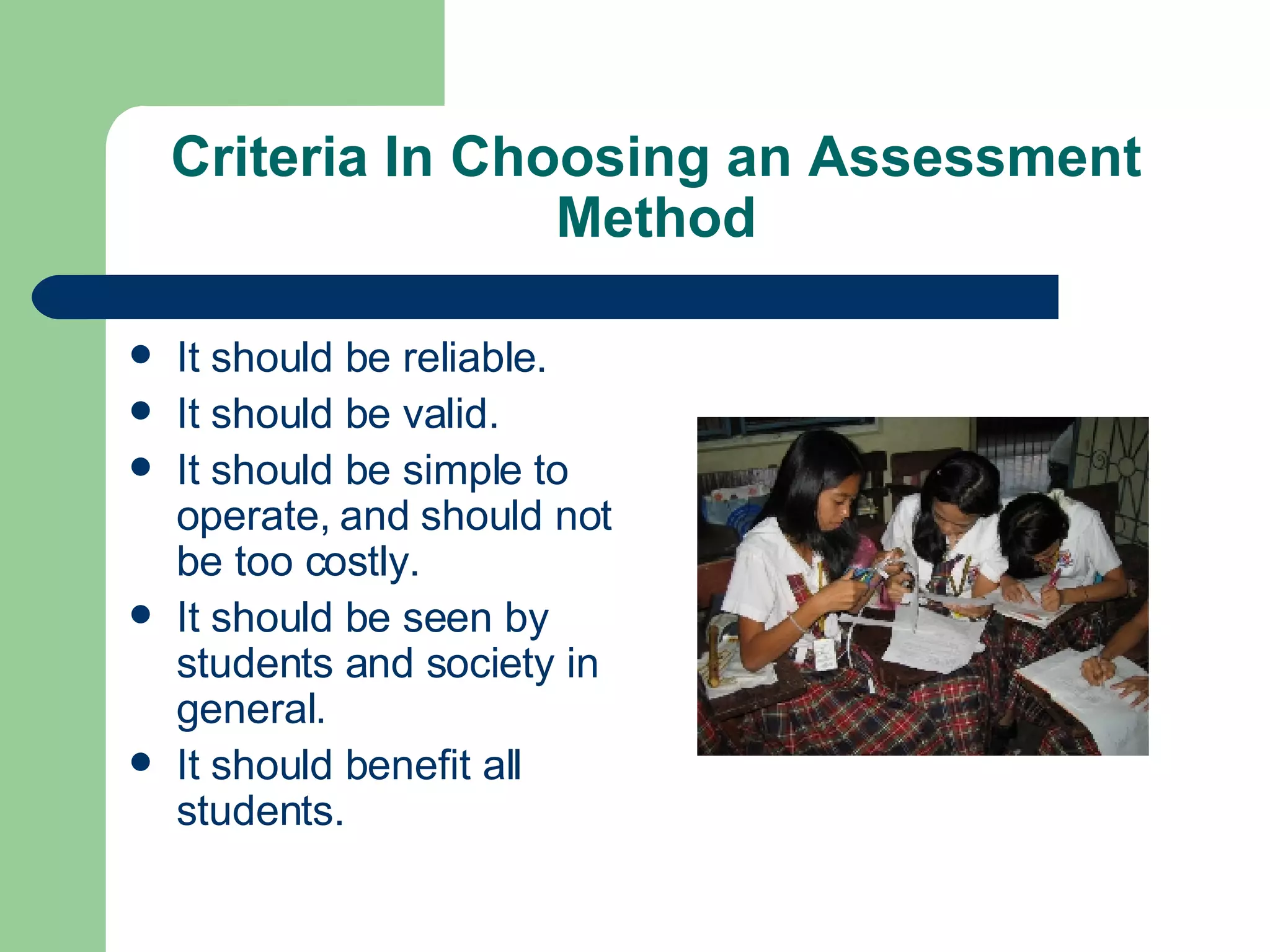 Criteria In Choosing an Assessment Method It should be reliable. It should be valid. It should be simple to operate, and should not be too costly. It should be seen by students and society in general. It should benefit all students. 