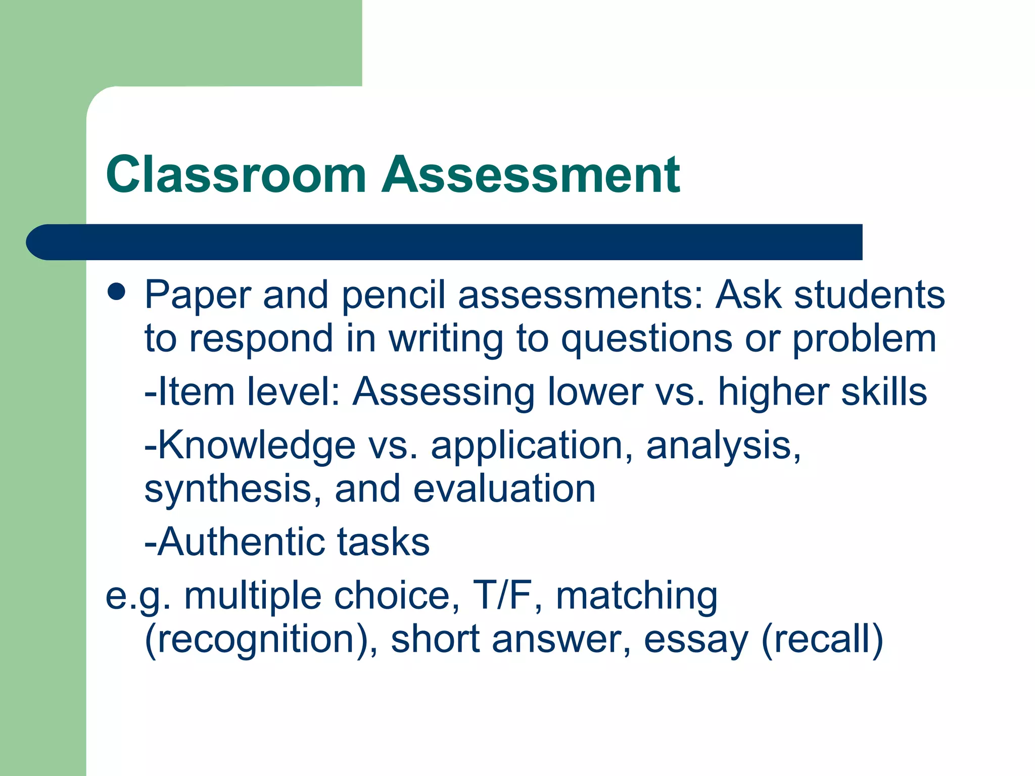 Classroom Assessment Paper and pencil assessments: Ask students to respond in writing to questions or problem -Item level: Assessing lower vs. higher skills -Knowledge vs. application, analysis, synthesis, and evaluation -Authentic tasks e.g. multiple choice, T/F, matching (recognition), short answer, essay (recall) 