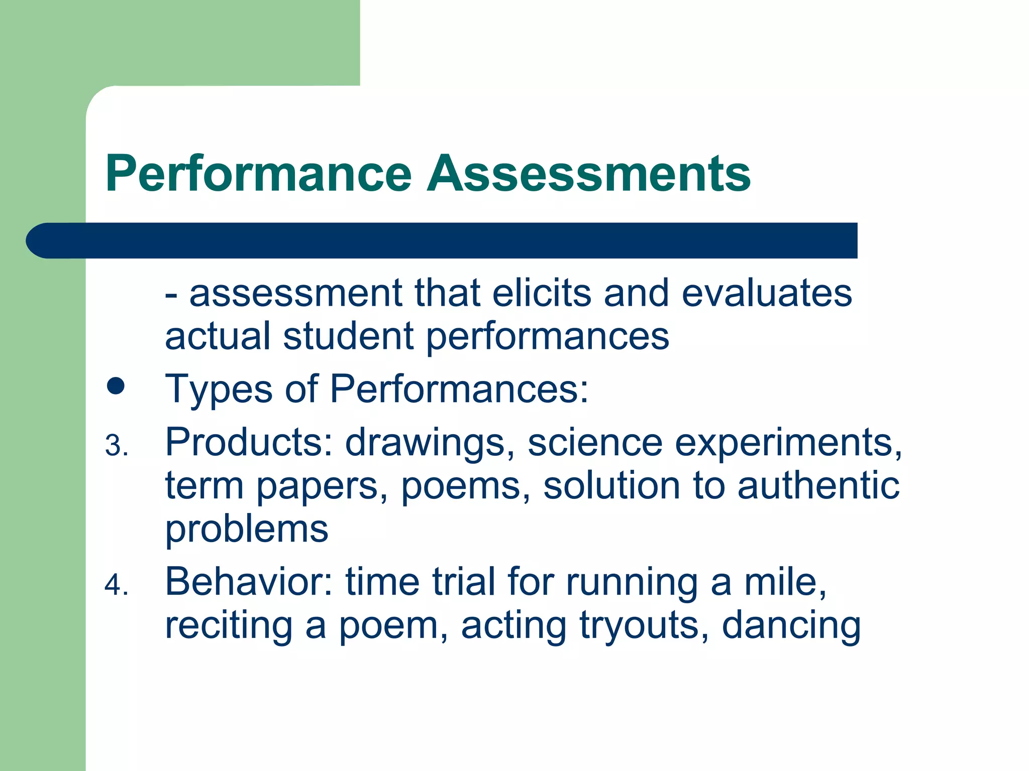 Performance Assessments - assessment that elicits and evaluates actual student performances Types of Performances: Products: drawings, science experiments, term papers, poems, solution to authentic problems Behavior: time trial for running a mile, reciting a poem, acting tryouts, dancing 