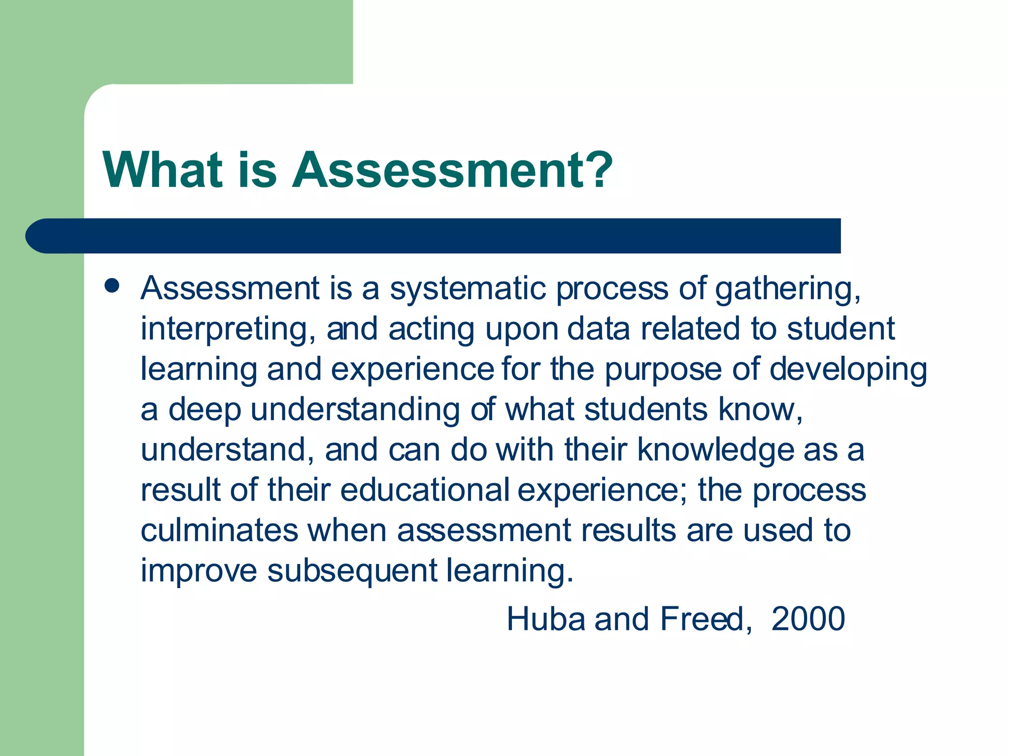 What is Assessment? Assessment is a systematic process of gathering, interpreting, and acting upon data related to student learning and experience for the purpose of developing a deep understanding of what students know, understand, and can do with their knowledge as a result of their educational experience; the process culminates when assessment results are used to improve subsequent learning. Huba and Freed,  2000 
