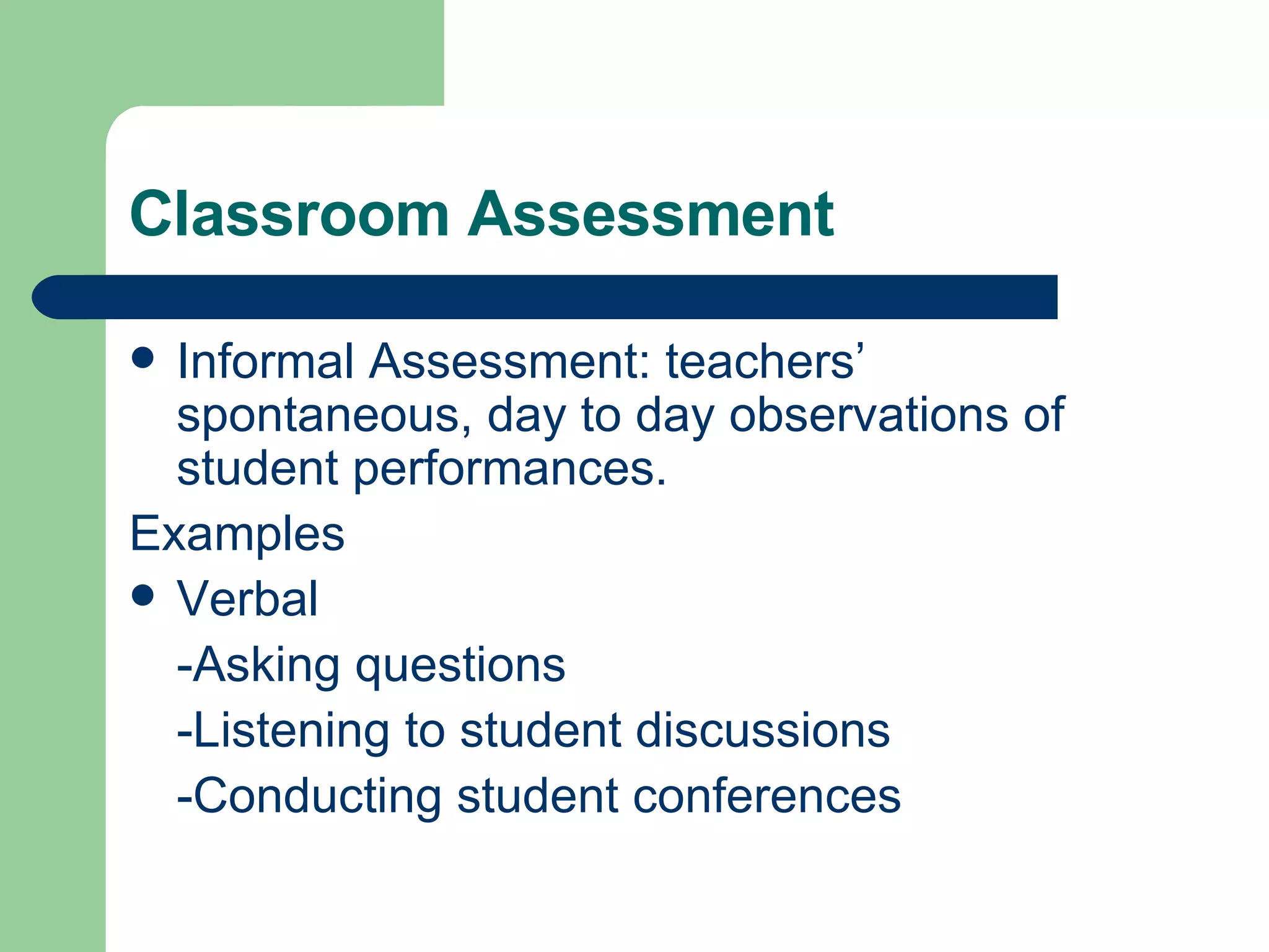 Classroom Assessment Informal Assessment: teachers’ spontaneous, day to day observations of student performances. Examples Verbal -Asking questions -Listening to student discussions -Conducting student conferences 