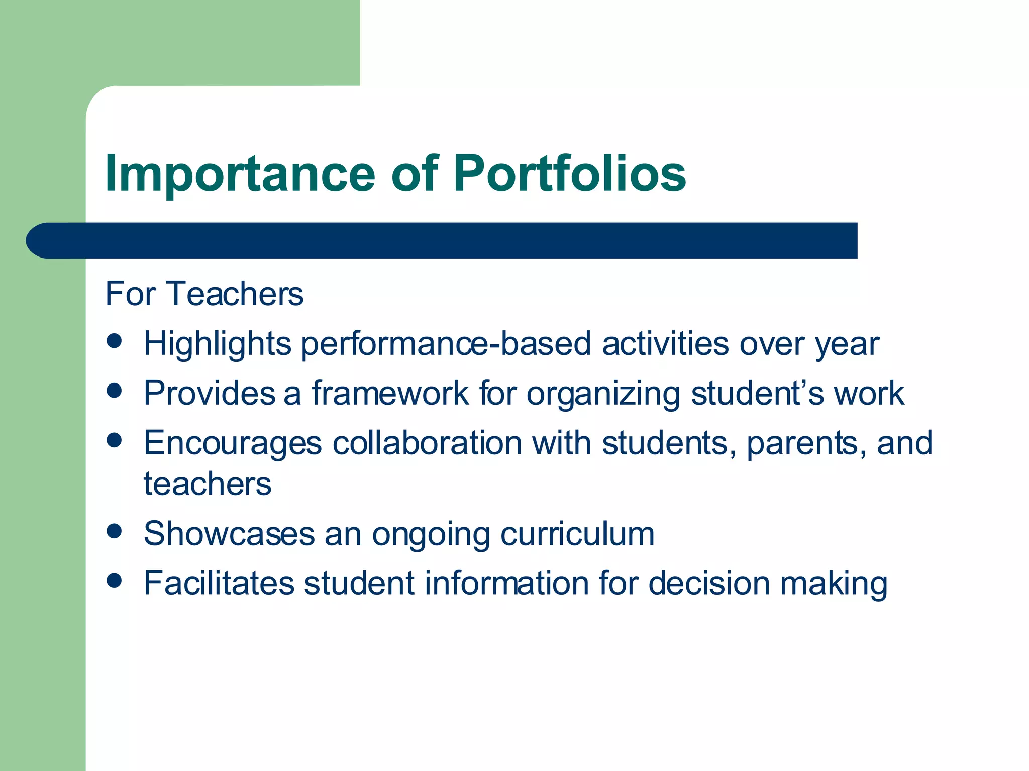 Importance of Portfolios For Teachers Highlights performance-based activities over year Provides a framework for organizing student’s work Encourages collaboration with students, parents, and teachers Showcases an ongoing curriculum Facilitates student information for decision making 
