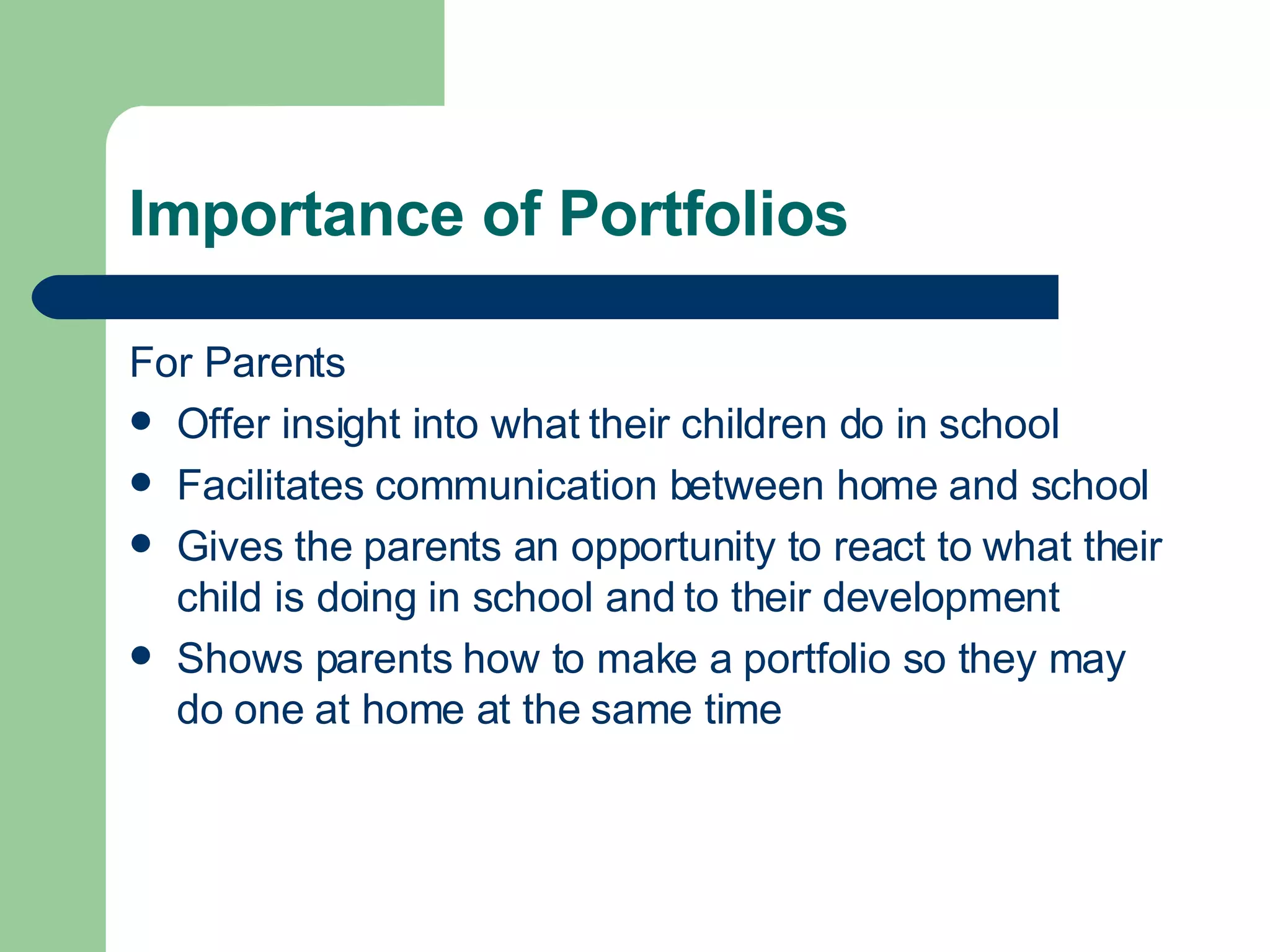 Importance of Portfolios For Parents Offer insight into what their children do in school Facilitates communication between home and school Gives the parents an opportunity to react to what their child is doing in school and to their development Shows parents how to make a portfolio so they may do one at home at the same time 