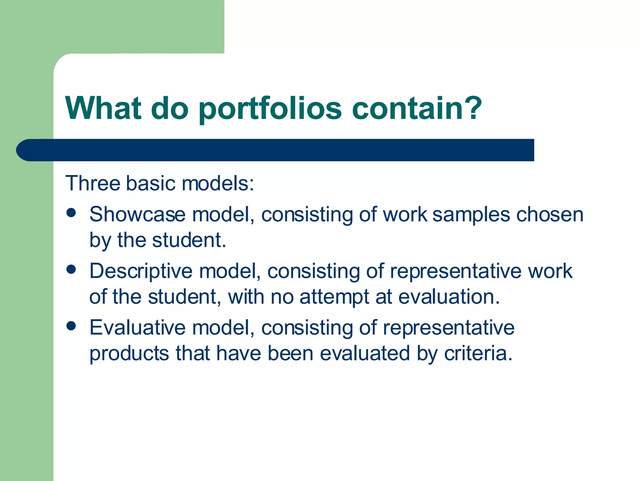 What do portfolios contain? Three basic models: Showcase model, consisting of work samples chosen by the student. Descriptive model, consisting of representative work of the student, with no attempt at evaluation. Evaluative model, consisting of representative products that have been evaluated by criteria. 