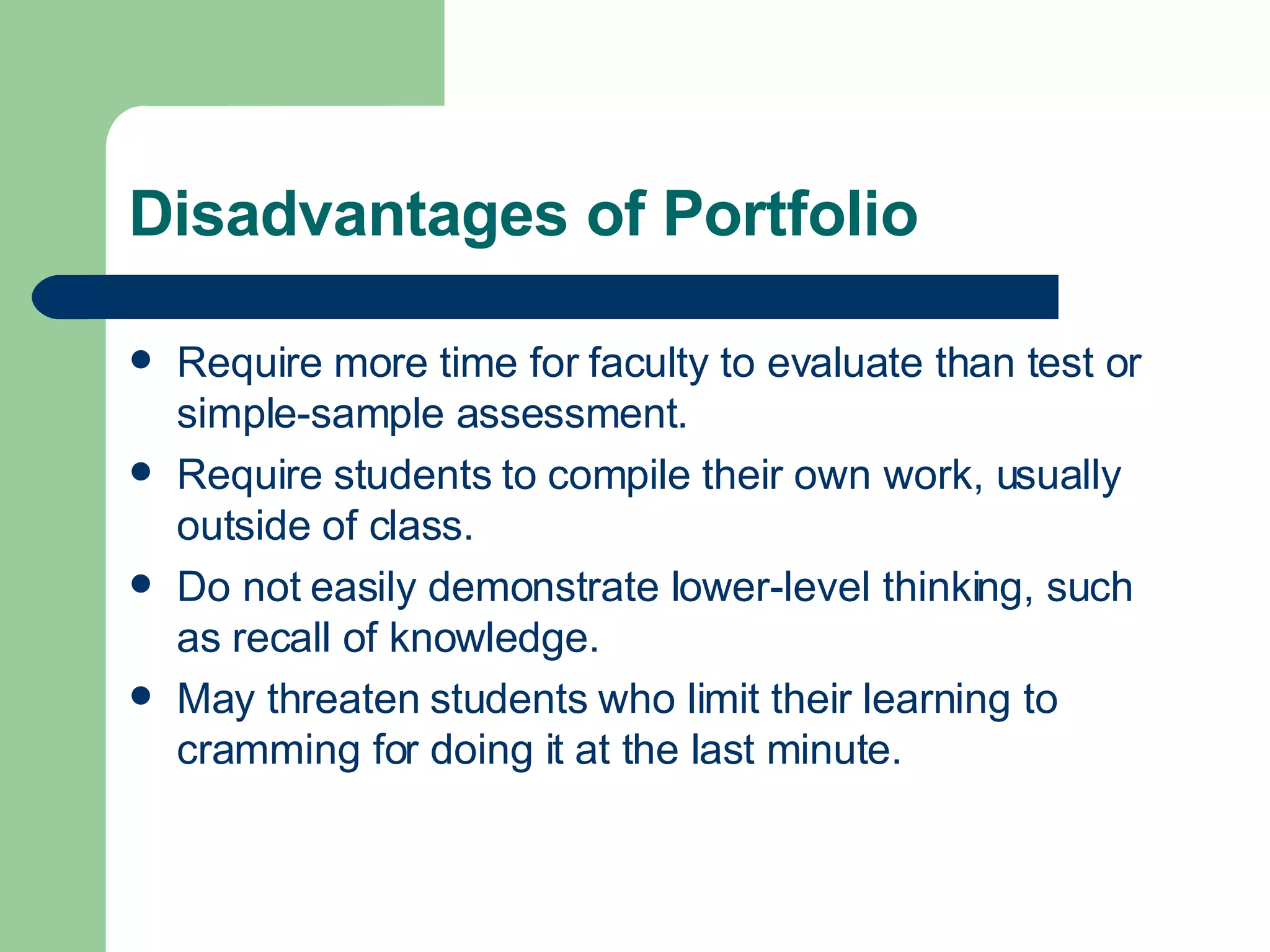 Disadvantages of Portfolio Require more time for faculty to evaluate than test or simple-sample assessment. Require students to compile their own work, usually outside of class. Do not easily demonstrate lower-level thinking, such as recall of knowledge. May threaten students who limit their learning to cramming for doing it at the last minute. 
