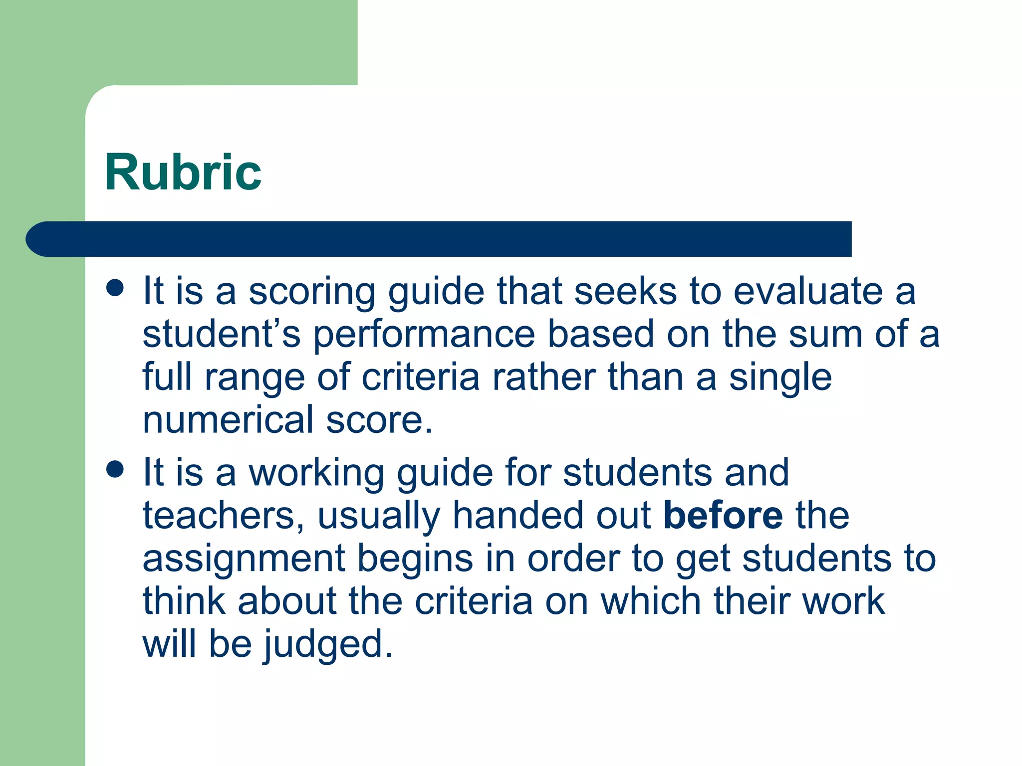 Rubric It is a scoring guide that seeks to evaluate a student’s performance based on the sum of a full range of criteria rather than a single numerical score. It is a working guide for students and teachers, usually handed out  before  the assignment begins in order to get students to think about the criteria on which their work will be judged. 