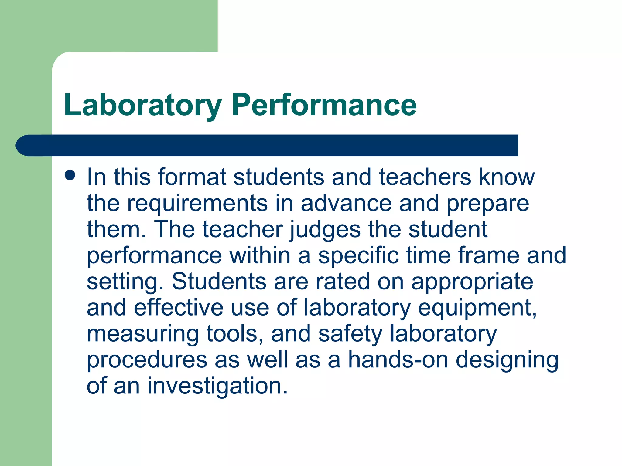 Laboratory Performance In this format students and teachers know the requirements in advance and prepare them. The teacher judges the student performance within a specific time frame and setting. Students are rated on appropriate and effective use of laboratory equipment, measuring tools, and safety laboratory procedures as well as a hands-on designing of an investigation. 