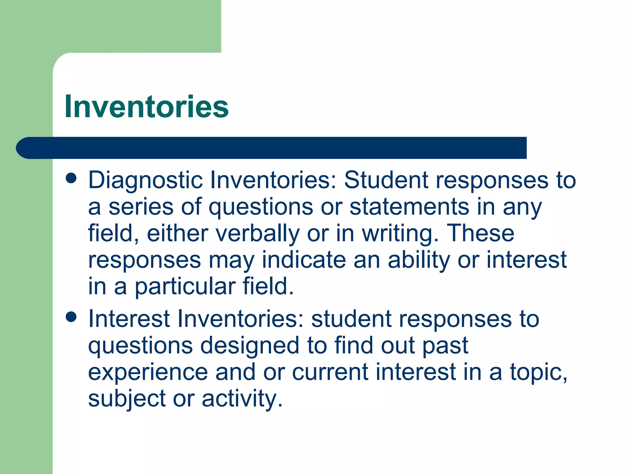 Inventories Diagnostic Inventories: Student responses to a series of questions or statements in any field, either verbally or in writing. These responses may indicate an ability or interest in a particular field. Interest Inventories: student responses to questions designed to find out past experience and or current interest in a topic, subject or activity. 
