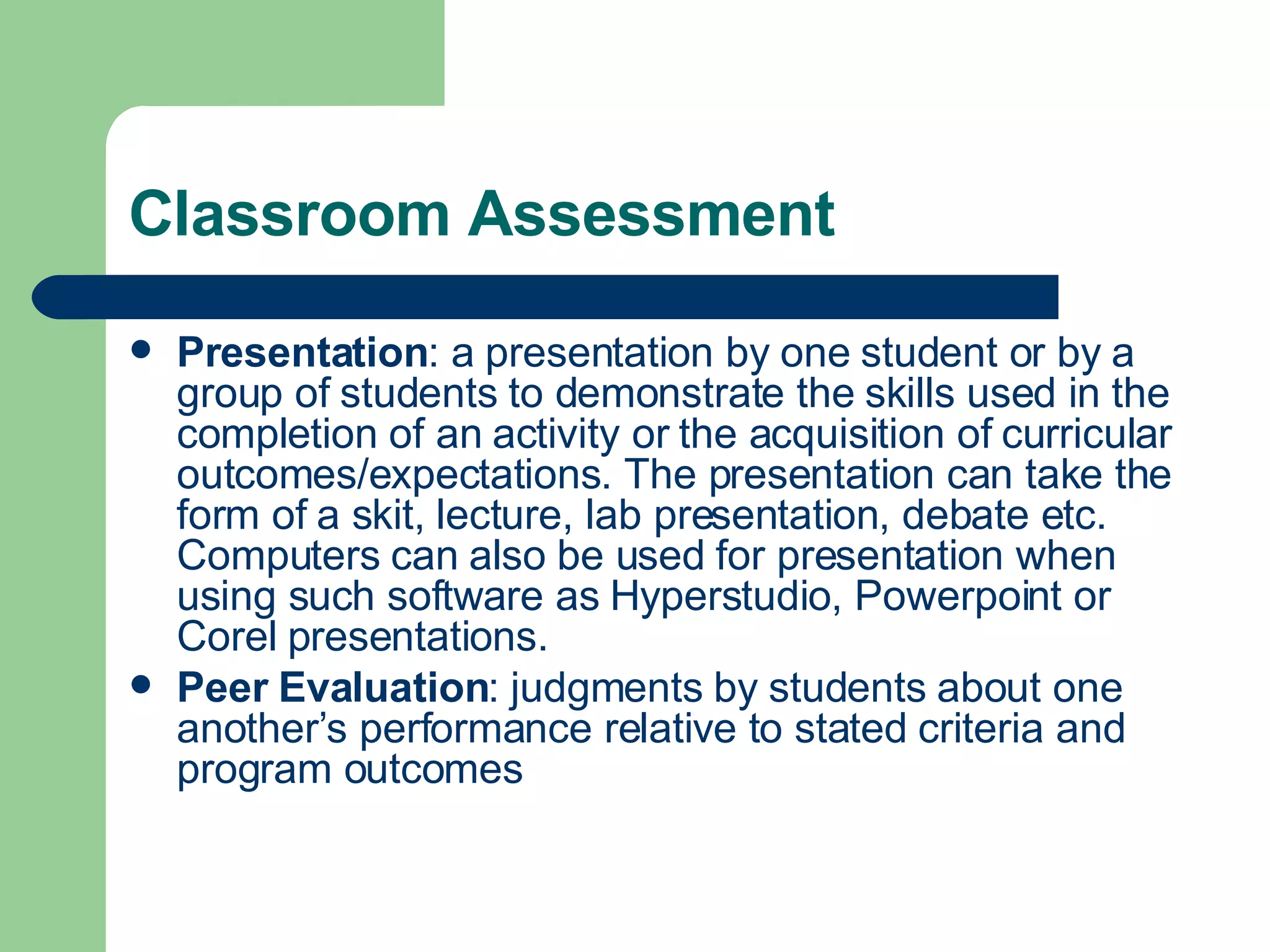 Classroom Assessment Presentation : a presentation by one student or by a group of students to demonstrate the skills used in the completion of an activity or the acquisition of curricular outcomes/expectations. The presentation can take the form of a skit, lecture, lab presentation, debate etc. Computers can also be used for presentation when using such software as Hyperstudio, Powerpoint or Corel presentations. Peer Evaluation : judgments by students about one another’s performance relative to stated criteria and program outcomes 