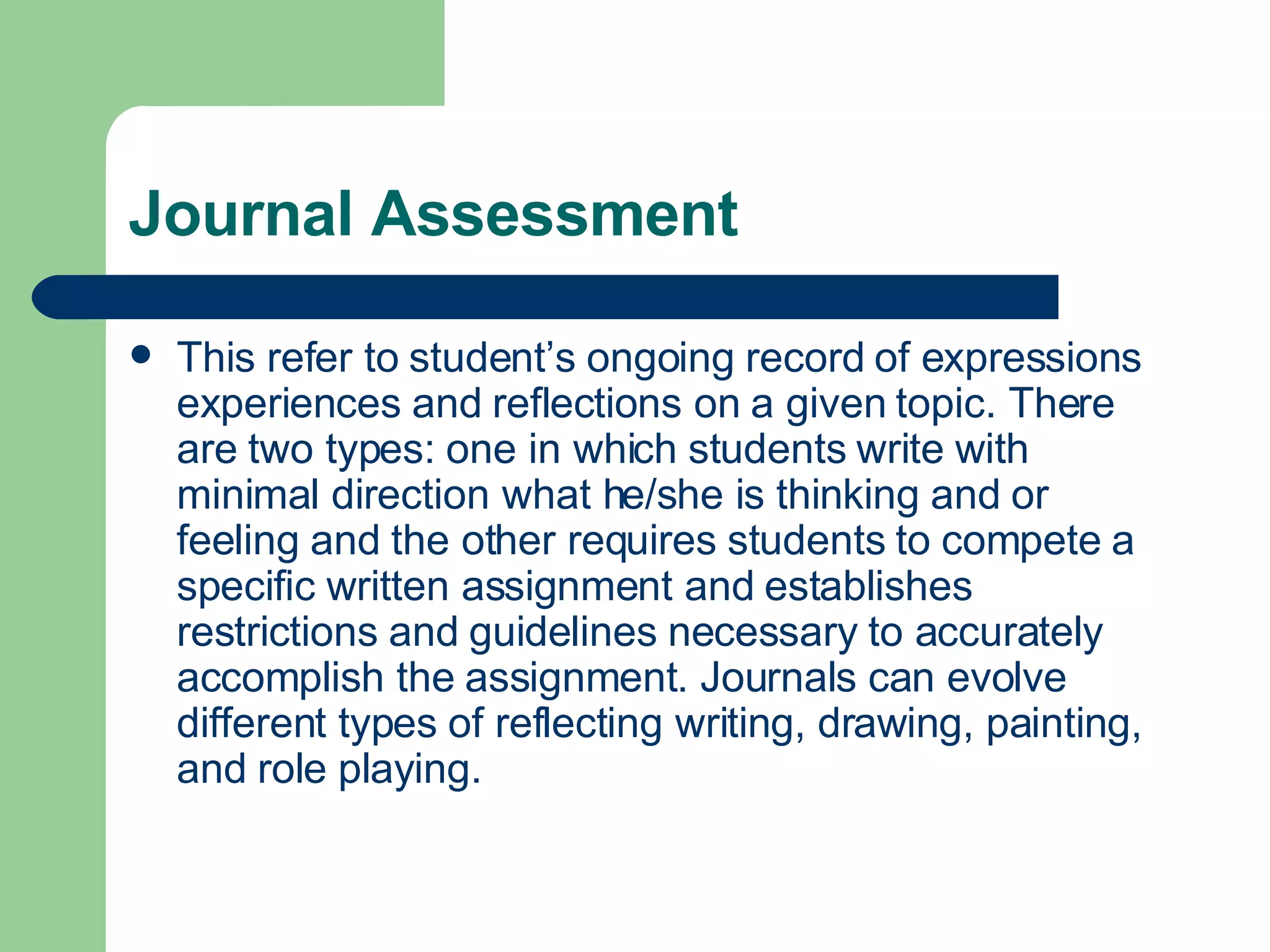 Journal Assessment This refer to student’s ongoing record of expressions experiences and reflections on a given topic. There are two types: one in which students write with minimal direction what he/she is thinking and or feeling and the other requires students to compete a specific written assignment and establishes restrictions and guidelines necessary to accurately accomplish the assignment. Journals can evolve different types of reflecting writing, drawing, painting, and role playing. 