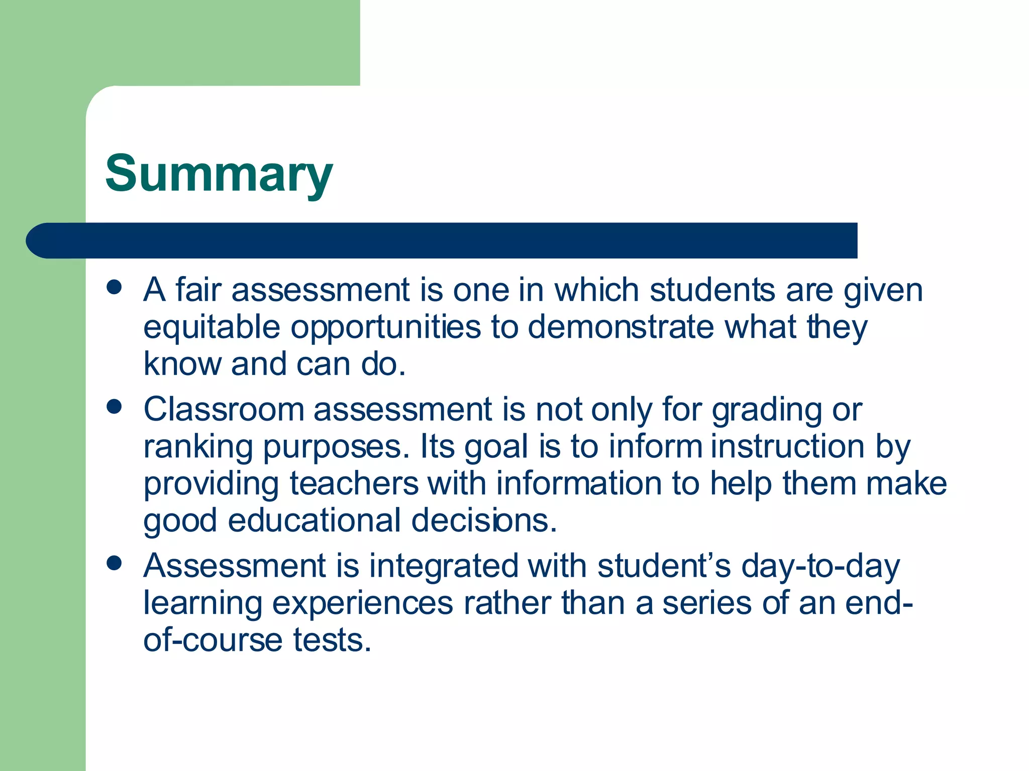 Summary A fair assessment is one in which students are given equitable opportunities to demonstrate what they know and can do. Classroom assessment is not only for grading or ranking purposes. Its goal is to inform instruction by providing teachers with information to help them make good educational decisions. Assessment is integrated with student’s day-to-day learning experiences rather than a series of an end-of-course tests. 
