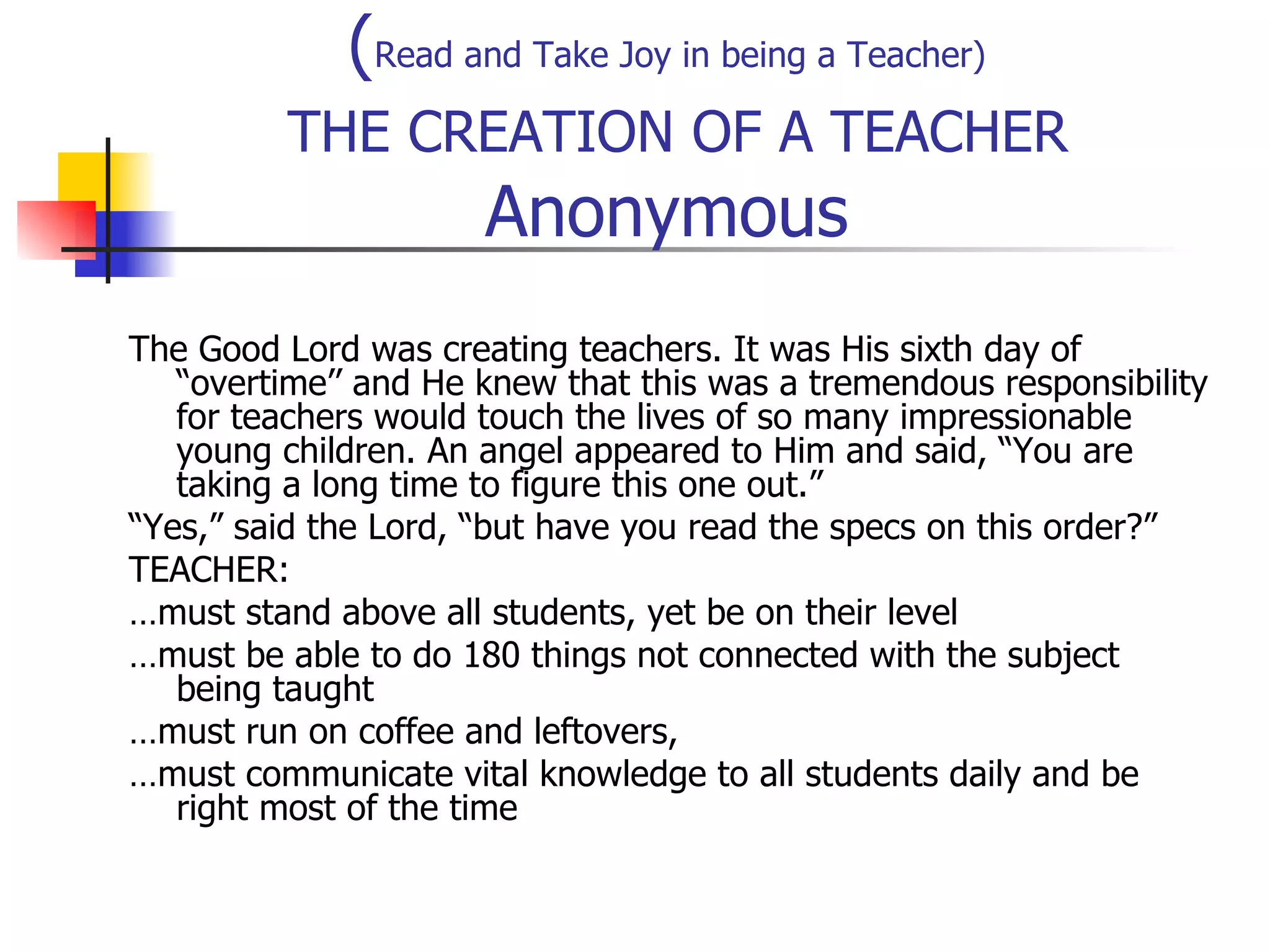 ( Read and Take Joy in being a Teacher)   THE CREATION OF A TEACHER Anonymous The Good Lord was creating teachers. It was His sixth day of “overtime’’ and He knew that this was a tremendous responsibility for teachers would touch the lives of so many impressionable young children. An angel appeared to Him and said, “You are taking a long time to figure this one out.” “ Yes,” said the Lord, “but have you read the specs on this order?” TEACHER: … must stand above all students, yet be on their level … must be able to do 180 things not connected with the subject being taught … must run on coffee and leftovers, … must communicate vital knowledge to all students daily and be right most of the time 