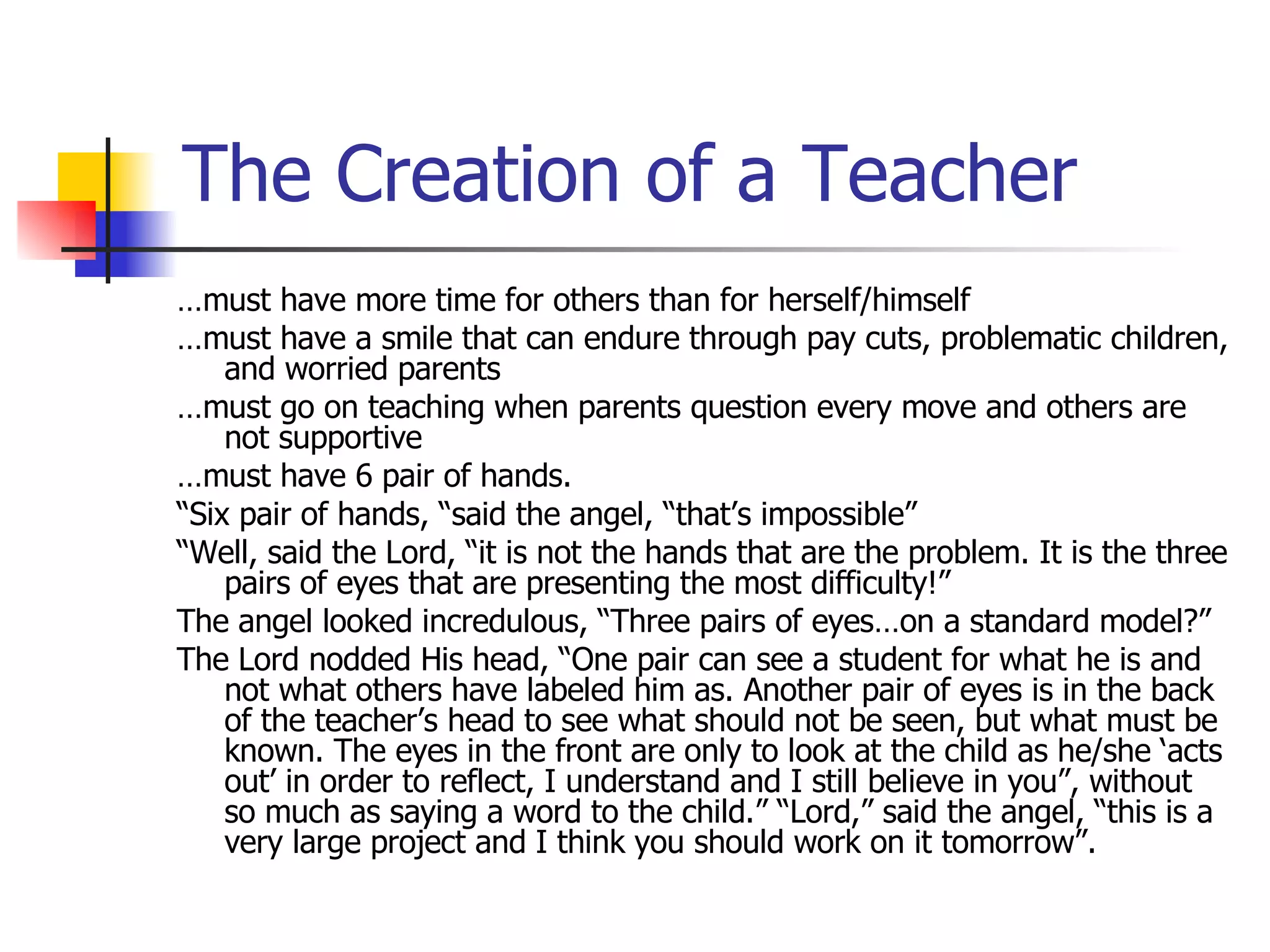 The Creation of a Teacher … must have more time for others than for herself/himself … must have a smile that can endure through pay cuts, problematic children, and worried parents … must go on teaching when parents question every move and others are not supportive … must have 6 pair of hands. “ Six pair of hands, “said the angel, “that’s impossible” “ Well, said the Lord, “it is not the hands that are the problem. It is the three pairs of eyes that are presenting the most difficulty!” The angel looked incredulous, “Three pairs of eyes…on a standard model?” The Lord nodded His head, “One pair can see a student for what he is and not what others have labeled him as. Another pair of eyes is in the back of the teacher’s head to see what should not be seen, but what must be known. The eyes in the front are only to look at the child as he/she ‘acts out’ in order to reflect, I understand and I still believe in you”, without so much as saying a word to the child.” “Lord,” said the angel, “this is a very large project and I think you should work on it tomorrow”. 