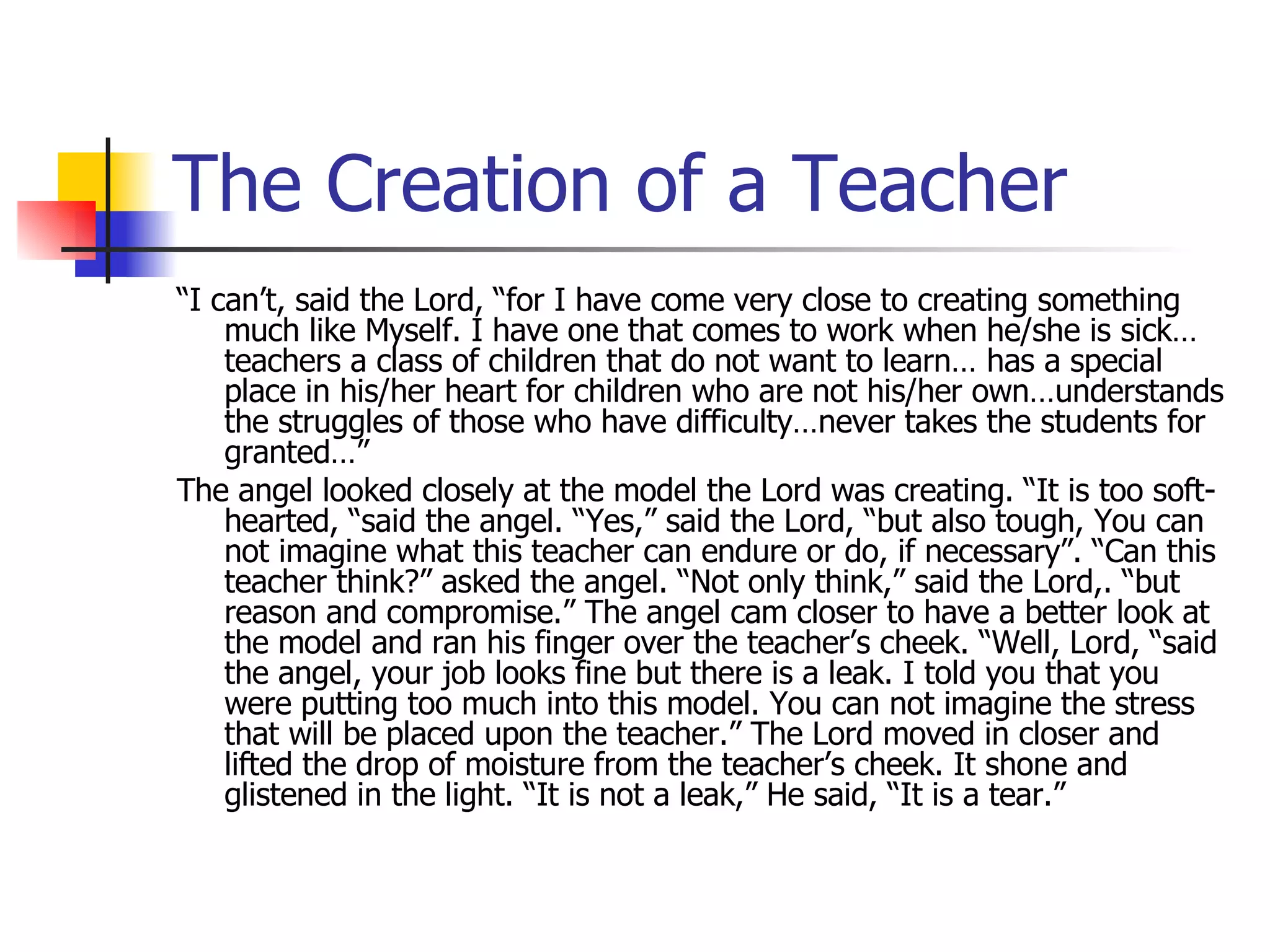 The Creation of a Teacher “ I can’t, said the Lord, “for I have come very close to creating something much like Myself. I have one that comes to work when he/she is sick…teachers a class of children that do not want to learn… has a special place in his/her heart for children who are not his/her own…understands the struggles of those who have difficulty…never takes the students for granted…” The angel looked closely at the model the Lord was creating. “It is too soft-hearted, “said the angel. “Yes,” said the Lord, “but also tough, You can not imagine what this teacher can endure or do, if necessary”. “Can this teacher think?” asked the angel. “Not only think,” said the Lord,. “but reason and compromise.” The angel cam closer to have a better look at the model and ran his finger over the teacher’s cheek. “Well, Lord, “said the angel, your job looks fine but there is a leak. I told you that you were putting too much into this model. You can not imagine the stress that will be placed upon the teacher.” The Lord moved in closer and lifted the drop of moisture from the teacher’s cheek. It shone and glistened in the light. “It is not a leak,” He said, “It is a tear.” 