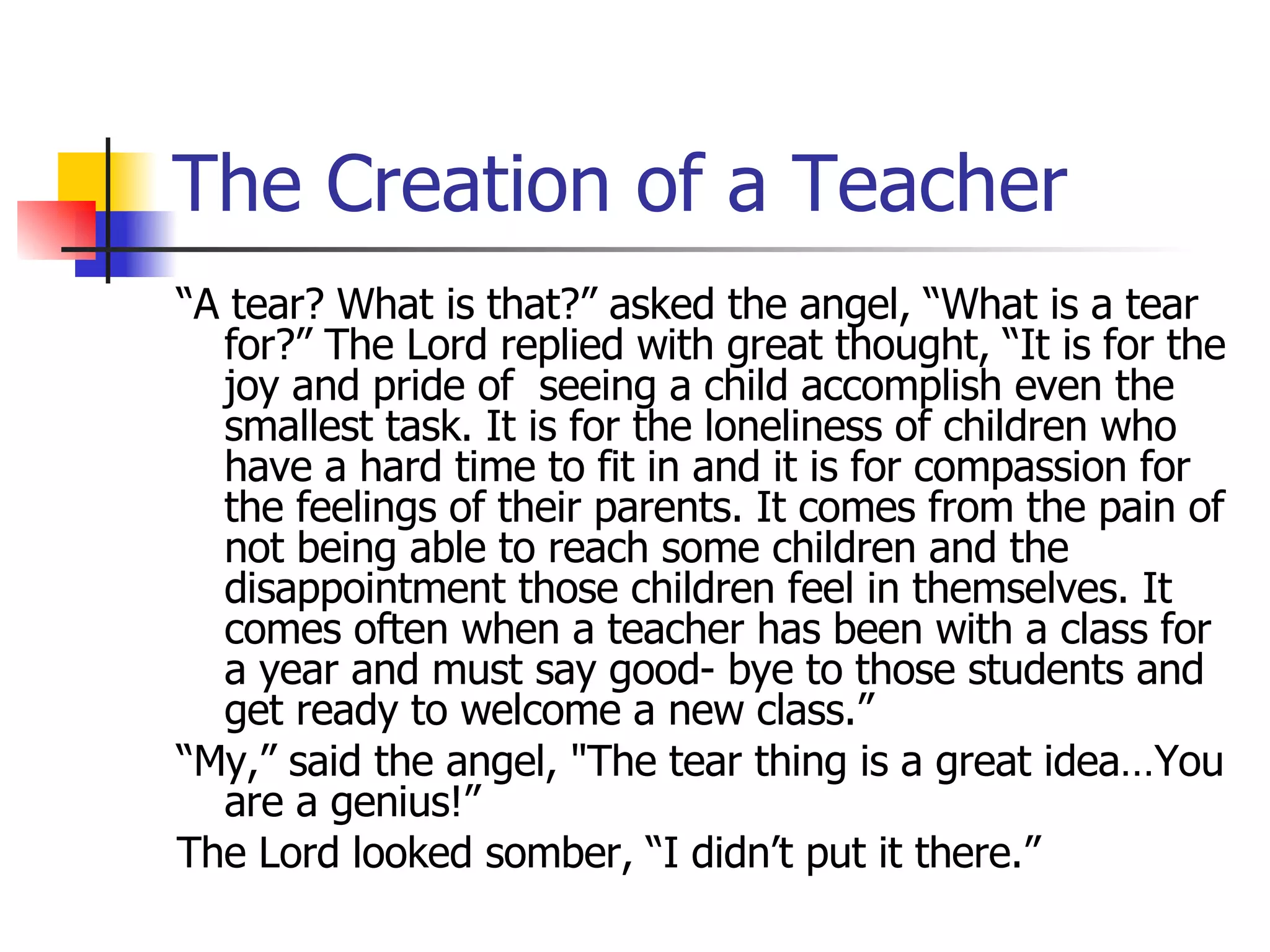 The Creation of a Teacher “ A tear? What is that?” asked the angel, “What is a tear for?” The Lord replied with great thought, “It is for the joy and pride of  seeing a child accomplish even the smallest task. It is for the loneliness of children who have a hard time to fit in and it is for compassion for the feelings of their parents. It comes from the pain of not being able to reach some children and the disappointment those children feel in themselves. It comes often when a teacher has been with a class for a year and must say good- bye to those students and get ready to welcome a new class.” “ My,” said the angel, &quot;The tear thing is a great idea…You are a genius!” The Lord looked somber, “I didn’t put it there.” 