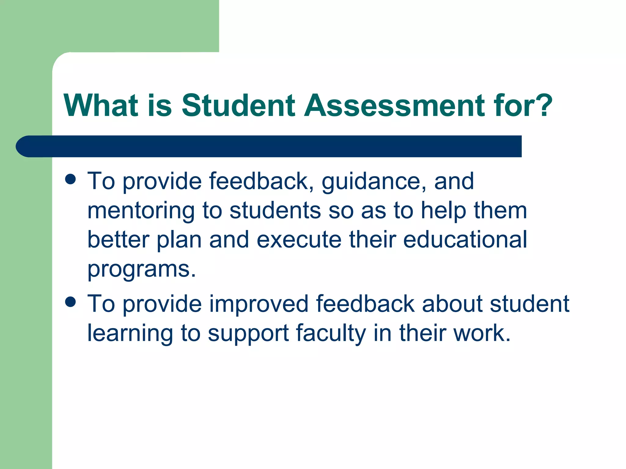 What is Student Assessment for? To provide feedback, guidance, and mentoring to students so as to help them better plan and execute their educational programs. To provide improved feedback about student learning to support faculty in their work. 