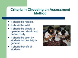 Criteria In Choosing an Assessment Method It should be reliable. It should be valid. It should be simple to operate, and should not be too costly. It should be seen by students and society in general. It should benefit all students. 