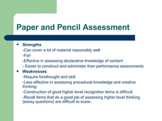 Paper and Pencil Assessment Strengths -Can cover a lot of material reasonably well -Fair -Effective in assessing declarative knowledge of content - Easier to construct and administer than performance assessments Weaknesses -Require forethought and skill -Less effective in assessing procedural knowledge and creative thinking -Construction of good higher level recognition items is difficult -Recall items that do a good job of assessing higher level thinking (essay questions) are difficult to score. 