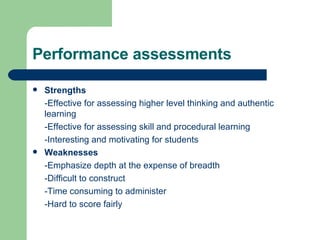 Performance assessments Strengths -Effective for assessing higher level thinking and authentic learning -Effective for assessing skill and procedural learning -Interesting and motivating for students Weaknesses -Emphasize depth at the expense of breadth -Difficult to construct -Time consuming to administer -Hard to score fairly 