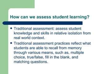 How can we assess student learning? Traditional assessment: assess student knowledge and skills in relative isolation from real world context. Traditional assessment practices reflect what students are able to recall from memory through various means, such as, multiple choice, true/false, fill in the blank, and matching questions. 