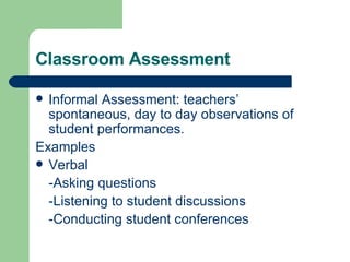 Classroom Assessment Informal Assessment: teachers’ spontaneous, day to day observations of student performances. Examples Verbal -Asking questions -Listening to student discussions -Conducting student conferences 
