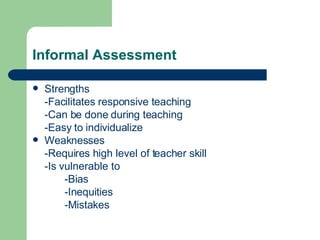 Informal Assessment Strengths -Facilitates responsive teaching -Can be done during teaching -Easy to individualize Weaknesses -Requires high level of teacher skill -Is vulnerable to -Bias -Inequities -Mistakes 