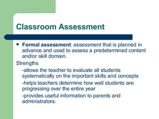 Classroom Assessment Formal assessment : assessment that is planned in advance and used to assess a predetermined content and/or skill domain. Strengths -allows the teacher to evaluate all students systematically on the important skills and concepts -helps teachers determine how well students are progressing over the entire year -provides useful information to parents and administrators. 