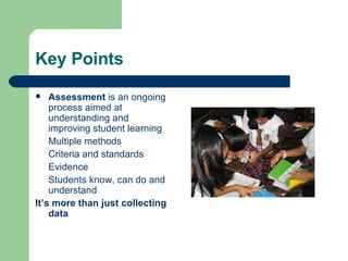 Key Points Assessment  is an ongoing process aimed at understanding and improving student learning Multiple methods Criteria and standards Evidence Students know, can do and understand It’s more than just collecting data 