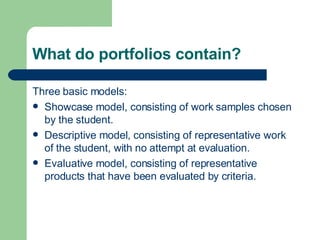 What do portfolios contain? Three basic models: Showcase model, consisting of work samples chosen by the student. Descriptive model, consisting of representative work of the student, with no attempt at evaluation. Evaluative model, consisting of representative products that have been evaluated by criteria. 