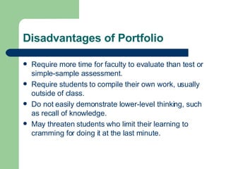 Disadvantages of Portfolio Require more time for faculty to evaluate than test or simple-sample assessment. Require students to compile their own work, usually outside of class. Do not easily demonstrate lower-level thinking, such as recall of knowledge. May threaten students who limit their learning to cramming for doing it at the last minute. 