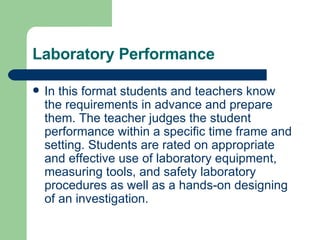 Laboratory Performance In this format students and teachers know the requirements in advance and prepare them. The teacher judges the student performance within a specific time frame and setting. Students are rated on appropriate and effective use of laboratory equipment, measuring tools, and safety laboratory procedures as well as a hands-on designing of an investigation. 