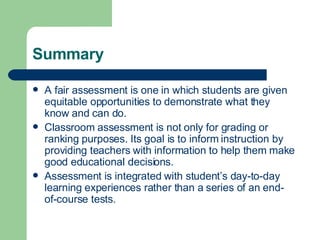Summary A fair assessment is one in which students are given equitable opportunities to demonstrate what they know and can do. Classroom assessment is not only for grading or ranking purposes. Its goal is to inform instruction by providing teachers with information to help them make good educational decisions. Assessment is integrated with student’s day-to-day learning experiences rather than a series of an end-of-course tests. 