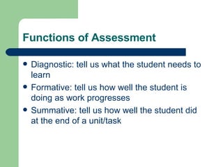 Functions of Assessment Diagnostic: tell us what the student needs to learn Formative: tell us how well the student is doing as work progresses Summative: tell us how well the student did at the end of a unit/task 
