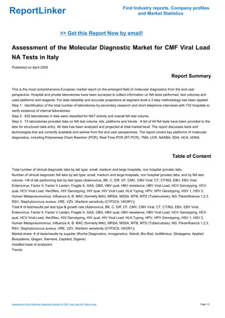 Find Industry reports, Company profiles
ReportLinker                                                                                and Market Statistics



                                              >> Get this Report Now by email!

Assessment of the Molecular Diagnostic Market for CMF Viral Load
NA Tests in Italy
Published on April 2009

                                                                                                            Report Summary

This is the most comprehensive European market report on the emergent field of molecular diagnostics from the end user
perspective. Hospital and private laboratories have been surveyed to collect information on NA tests performed, test volumes and
used platforms and reagents. For data reliability and accurate projections at segment level a 3 step methodology has been applied:
Step 1: Identification of the total number of laboratories by secondary research and short telephone interviews with 732 hospitals to
verify existence of internal laboratories.
Step 2: 932 laboratories in Italy were classified for NAT activity and overall NA test volume.
Step 3: 73 laboratories provided data on NA test volume, kits, platforms and trends. A list of 44 NA tests have been provided to the
labs for structured data entry. All data has been analysed and projected at total market level. The report discusses tests and
technologies that are currently available and wishes from the end user perspectives. The report covers key platforms of molecular
diagnostics, including Polymerase Chain Reaction (PCR), Real Time PCR (RT-PCR), TMA, LCR, NASBA, SDA, HCA, bDNA.




                                                                                                             Table of Content

Total number of clinical diagnostic labs by lab type: small, medium and large hospitals, non hospital (private) labs
Number of clinical diagnostic NA labs by lab type: small, medium and large hospitals, non hospital (private) labs, and by NA test
volume: >/# of lab performing test by test types (Adenovirus, BK, C. Diff, CF, CMV, CMV Viral, CT, CT/NG, EBV, EBV Viral,
Enterovirus, Factor II, Factor V Leiden, Fragile X, GAS, GBS, HBV qual, HBV resistance, HBV Viral Load, HCV Genotyping, HCV
qual, HCV Viral Load, Her2Neu, HIV Genotyping, HIV qual, HIV Viral Load, HLA Typing, HPV, HPV Genotyping, HSV 1, HSV 2,
Human Metapneumovirus, Influenza A, B, MAC (formerly MAI), MRSA, MSSA, MTB, MTD (Tuberculosis), NG, Parainfluenza 1,2,3,
RSV, Staphylococcus aureus, VRE, VZV, Warfarin sensitivity (CYP2C9, VKOR1))
Total # of test/results per test type & growth rate (Adenovirus, BK, C. Diff, CF, CMV, CMV Viral, CT, CT/NG, EBV, EBV Viral,
Enterovirus, Factor II, Factor V Leiden, Fragile X, GAS, GBS, HBV qual, HBV resistance, HBV Viral Load, HCV Genotyping, HCV
qual, HCV Viral Load, Her2Neu, HIV Genotyping, HIV qual, HIV Viral Load, HLA Typing, HPV, HPV Genotyping, HSV 1, HSV 2,
Human Metapneumovirus, Influenza A, B, MAC (formerly MAI), MRSA, MSSA, MTB, MTD (Tuberculosis), NG, Parainfluenza 1,2,3,
RSV, Staphylococcus aureus, VRE, VZV, Warfarin sensitivity (CYP2C9, VKOR1))
Market share: # of tests/results by supplier (Roche Diagnostics, Innogenetics, Abbott, Bio-Rad, bioMérieux, Stratagene, Applied
Biosystems, Qiagen, Siemens, Cepheid, Digene)
Installed base of analyzers
Trends




Assessment of the Molecular Diagnostic Market for CMF Viral Load NA Tests in Italy                                               Page 1/3
 