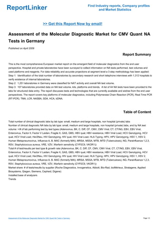Find Industry reports, Company profiles
ReportLinker                                                                             and Market Statistics



                                            >> Get this Report Now by email!

Assessment of the Molecular Diagnostic Market for CMV Quant NA
Tests in Germany
Published on April 2009

                                                                                                            Report Summary

This is the most comprehensive European market report on the emergent field of molecular diagnostics from the end user
perspective. Hospital and private laboratories have been surveyed to collect information on NA tests performed, test volumes and
used platforms and reagents. For data reliability and accurate projections at segment level a 3 step methodology has been applied:
Step 1: Identification of the total number of laboratories by secondary research and short telephone interviews with 1,312 hospitals to
verify existence of internal laboratories.
Step 2: 1,251 laboratories in Germany were classified for NAT activity and overall NA test volume.
Step 3: 107 laboratories provided data on NA test volume, kits, platforms and trends. A list of 44 NA tests have been provided to the
labs for structured data entry. The report discusses tests and technologies that are currently available and wishes from the end user
perspectives. The report covers key platforms of molecular diagnostics, including Polymerase Chain Reaction (PCR), Real Time PCR
(RT-PCR), TMA, LCR, NASBA, SDA, HCA, bDNA.




                                                                                                             Table of Content

Total number of clinical diagnostic labs by lab type: small, medium and large hospitals, non hospital (private) labs
Number of clinical diagnostic NA labs by lab type: small, medium and large hospitals, non hospital (private) labs, and by NA test
volume: >/# of lab performing test by test types (Adenovirus, BK, C. Diff, CF, CMV, CMV Viral, CT, CT/NG, EBV, EBV Viral,
Enterovirus, Factor II, Factor V Leiden, Fragile X, GAS, GBS, HBV qual, HBV resistance, HBV Viral Load, HCV Genotyping, HCV
qual, HCV Viral Load, Her2Neu, HIV Genotyping, HIV qual, HIV Viral Load, HLA Typing, HPV, HPV Genotyping, HSV 1, HSV 2,
Human Metapneumovirus, Influenza A, B, MAC (formerly MAI), MRSA, MSSA, MTB, MTD (Tuberculosis), NG, Parainfluenza 1,2,3,
RSV, Staphylococcus aureus, VRE, VZV, Warfarin sensitivity (CYP2C9, VKOR1))
Total # of test/results per test type & growth rate (Adenovirus, BK, C. Diff, CF, CMV, CMV Viral, CT, CT/NG, EBV, EBV Viral,
Enterovirus, Factor II, Factor V Leiden, Fragile X, GAS, GBS, HBV qual, HBV resistance, HBV Viral Load, HCV Genotyping, HCV
qual, HCV Viral Load, Her2Neu, HIV Genotyping, HIV qual, HIV Viral Load, HLA Typing, HPV, HPV Genotyping, HSV 1, HSV 2,
Human Metapneumovirus, Influenza A, B, MAC (formerly MAI), MRSA, MSSA, MTB, MTD (Tuberculosis), NG, Parainfluenza 1,2,3,
RSV, Staphylococcus aureus, VRE, VZV, Warfarin sensitivity (CYP2C9, VKOR1))
Market share: # of tests/results by supplier (Roche Diagnostics, Innogenetics, Abbott, Bio-Rad, bioMérieux, Stratagene, Applied
Biosystems, Qiagen, Siemens, Cepheid, Digene)
Installed base of analyzers
Trends




Assessment of the Molecular Diagnostic Market for CMV Quant NA Tests in Germany                                                Page 1/3
 