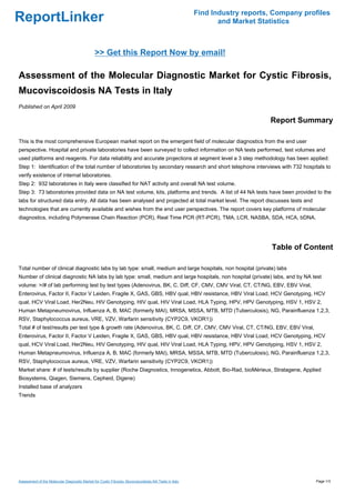 Find Industry reports, Company profiles
ReportLinker                                                                                                  and Market Statistics



                                               >> Get this Report Now by email!

Assessment of the Molecular Diagnostic Market for Cystic Fibrosis,
Mucoviscoidosis NA Tests in Italy
Published on April 2009

                                                                                                                            Report Summary

This is the most comprehensive European market report on the emergent field of molecular diagnostics from the end user
perspective. Hospital and private laboratories have been surveyed to collect information on NA tests performed, test volumes and
used platforms and reagents. For data reliability and accurate projections at segment level a 3 step methodology has been applied:
Step 1: Identification of the total number of laboratories by secondary research and short telephone interviews with 732 hospitals to
verify existence of internal laboratories.
Step 2: 932 laboratories in Italy were classified for NAT activity and overall NA test volume.
Step 3: 73 laboratories provided data on NA test volume, kits, platforms and trends. A list of 44 NA tests have been provided to the
labs for structured data entry. All data has been analysed and projected at total market level. The report discusses tests and
technologies that are currently available and wishes from the end user perspectives. The report covers key platforms of molecular
diagnostics, including Polymerase Chain Reaction (PCR), Real Time PCR (RT-PCR), TMA, LCR, NASBA, SDA, HCA, bDNA.




                                                                                                                             Table of Content

Total number of clinical diagnostic labs by lab type: small, medium and large hospitals, non hospital (private) labs
Number of clinical diagnostic NA labs by lab type: small, medium and large hospitals, non hospital (private) labs, and by NA test
volume: >/# of lab performing test by test types (Adenovirus, BK, C. Diff, CF, CMV, CMV Viral, CT, CT/NG, EBV, EBV Viral,
Enterovirus, Factor II, Factor V Leiden, Fragile X, GAS, GBS, HBV qual, HBV resistance, HBV Viral Load, HCV Genotyping, HCV
qual, HCV Viral Load, Her2Neu, HIV Genotyping, HIV qual, HIV Viral Load, HLA Typing, HPV, HPV Genotyping, HSV 1, HSV 2,
Human Metapneumovirus, Influenza A, B, MAC (formerly MAI), MRSA, MSSA, MTB, MTD (Tuberculosis), NG, Parainfluenza 1,2,3,
RSV, Staphylococcus aureus, VRE, VZV, Warfarin sensitivity (CYP2C9, VKOR1))
Total # of test/results per test type & growth rate (Adenovirus, BK, C. Diff, CF, CMV, CMV Viral, CT, CT/NG, EBV, EBV Viral,
Enterovirus, Factor II, Factor V Leiden, Fragile X, GAS, GBS, HBV qual, HBV resistance, HBV Viral Load, HCV Genotyping, HCV
qual, HCV Viral Load, Her2Neu, HIV Genotyping, HIV qual, HIV Viral Load, HLA Typing, HPV, HPV Genotyping, HSV 1, HSV 2,
Human Metapneumovirus, Influenza A, B, MAC (formerly MAI), MRSA, MSSA, MTB, MTD (Tuberculosis), NG, Parainfluenza 1,2,3,
RSV, Staphylococcus aureus, VRE, VZV, Warfarin sensitivity (CYP2C9, VKOR1))
Market share: # of tests/results by supplier (Roche Diagnostics, Innogenetics, Abbott, Bio-Rad, bioMérieux, Stratagene, Applied
Biosystems, Qiagen, Siemens, Cepheid, Digene)
Installed base of analyzers
Trends




Assessment of the Molecular Diagnostic Market for Cystic Fibrosis, Mucoviscoidosis NA Tests in Italy                                     Page 1/3
 