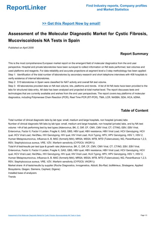 Find Industry reports, Company profiles
ReportLinker                                                                                                  and Market Statistics



                                              >> Get this Report Now by email!

Assessment of the Molecular Diagnostic Market for Cystic Fibrosis,
Mucoviscoidosis NA Tests in Spain
Published on April 2009

                                                                                                                            Report Summary

This is the most comprehensive European market report on the emergent field of molecular diagnostics from the end user
perspective. Hospital and private laboratories have been surveyed to collect information on NA tests performed, test volumes and
used platforms and reagents. For data reliability and accurate projections at segment level a 3 step methodology has been applied:
Step 1: Identification of the total number of laboratories by secondary research and short telephone interviews with 408 hospitals to
verify existence of internal laboratories.
Step 2: 515 laboratories in Spain were classified for NAT activity and overall NA test volume.
Step 3: 49 laboratories provided data on NA test volume, kits, platforms and trends. A list of 44 NA tests have been provided to the
labs for structured data entry. All data has been analysed and projected at total market level. The report discusses tests and
technologies that are currently available and wishes from the end user perspectives. The report covers key platforms of molecular
diagnostics, including Polymerase Chain Reaction (PCR), Real Time PCR (RT-PCR), TMA, LCR, NASBA, SDA, HCA, bDNA.




                                                                                                                             Table of Content

Total number of clinical diagnostic labs by lab type: small, medium and large hospitals, non hospital (private) labs
Number of clinical diagnostic NA labs by lab type: small, medium and large hospitals, non hospital (private) labs, and by NA test
volume: >/# of lab performing test by test types (Adenovirus, BK, C. Diff, CF, CMV, CMV Viral, CT, CT/NG, EBV, EBV Viral,
Enterovirus, Factor II, Factor V Leiden, Fragile X, GAS, GBS, HBV qual, HBV resistance, HBV Viral Load, HCV Genotyping, HCV
qual, HCV Viral Load, Her2Neu, HIV Genotyping, HIV qual, HIV Viral Load, HLA Typing, HPV, HPV Genotyping, HSV 1, HSV 2,
Human Metapneumovirus, Influenza A, B, MAC (formerly MAI), MRSA, MSSA, MTB, MTD (Tuberculosis), NG, Parainfluenza 1,2,3,
RSV, Staphylococcus aureus, VRE, VZV, Warfarin sensitivity (CYP2C9, VKOR1))
Total # of test/results per test type & growth rate (Adenovirus, BK, C. Diff, CF, CMV, CMV Viral, CT, CT/NG, EBV, EBV Viral,
Enterovirus, Factor II, Factor V Leiden, Fragile X, GAS, GBS, HBV qual, HBV resistance, HBV Viral Load, HCV Genotyping, HCV
qual, HCV Viral Load, Her2Neu, HIV Genotyping, HIV qual, HIV Viral Load, HLA Typing, HPV, HPV Genotyping, HSV 1, HSV 2,
Human Metapneumovirus, Influenza A, B, MAC (formerly MAI), MRSA, MSSA, MTB, MTD (Tuberculosis), NG, Parainfluenza 1,2,3,
RSV, Staphylococcus aureus, VRE, VZV, Warfarin sensitivity (CYP2C9, VKOR1))
Market share: # of tests/results by supplier (Roche Diagnostics, Innogenetics, Abbott, Bio-Rad, bioMérieux, Stratagene, Applied
Biosystems, Qiagen, Siemens, Cepheid, Digene)
Installed base of analyzers
Trends




Assessment of the Molecular Diagnostic Market for Cystic Fibrosis, Mucoviscoidosis NA Tests in Spain                                     Page 1/3
 