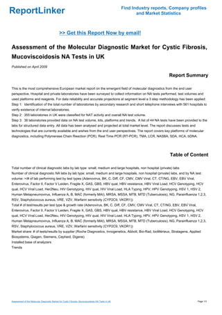 Find Industry reports, Company profiles
ReportLinker                                                                                               and Market Statistics



                                              >> Get this Report Now by email!

Assessment of the Molecular Diagnostic Market for Cystic Fibrosis,
Mucoviscoidosis NA Tests in UK
Published on April 2009

                                                                                                                         Report Summary

This is the most comprehensive European market report on the emergent field of molecular diagnostics from the end user
perspective. Hospital and private laboratories have been surveyed to collect information on NA tests performed, test volumes and
used platforms and reagents. For data reliability and accurate projections at segment level a 3 step methodology has been applied:
Step 1: Identification of the total number of laboratories by secondary research and short telephone interviews with 561 hospitals to
verify existence of internal laboratories.
Step 2: 355 laboratories in UK were classified for NAT activity and overall NA test volume.
Step 3: 36 laboratories provided data on NA test volume, kits, platforms and trends. A list of 44 NA tests have been provided to the
labs for structured data entry. All data has been analysed and projected at total market level. The report discusses tests and
technologies that are currently available and wishes from the end user perspectives. The report covers key platforms of molecular
diagnostics, including Polymerase Chain Reaction (PCR), Real Time PCR (RT-PCR), TMA, LCR, NASBA, SDA, HCA, bDNA.




                                                                                                                          Table of Content

Total number of clinical diagnostic labs by lab type: small, medium and large hospitals, non hospital (private) labs
Number of clinical diagnostic NA labs by lab type: small, medium and large hospitals, non hospital (private) labs, and by NA test
volume: >/# of lab performing test by test types (Adenovirus, BK, C. Diff, CF, CMV, CMV Viral, CT, CT/NG, EBV, EBV Viral,
Enterovirus, Factor II, Factor V Leiden, Fragile X, GAS, GBS, HBV qual, HBV resistance, HBV Viral Load, HCV Genotyping, HCV
qual, HCV Viral Load, Her2Neu, HIV Genotyping, HIV qual, HIV Viral Load, HLA Typing, HPV, HPV Genotyping, HSV 1, HSV 2,
Human Metapneumovirus, Influenza A, B, MAC (formerly MAI), MRSA, MSSA, MTB, MTD (Tuberculosis), NG, Parainfluenza 1,2,3,
RSV, Staphylococcus aureus, VRE, VZV, Warfarin sensitivity (CYP2C9, VKOR1))
Total # of test/results per test type & growth rate (Adenovirus, BK, C. Diff, CF, CMV, CMV Viral, CT, CT/NG, EBV, EBV Viral,
Enterovirus, Factor II, Factor V Leiden, Fragile X, GAS, GBS, HBV qual, HBV resistance, HBV Viral Load, HCV Genotyping, HCV
qual, HCV Viral Load, Her2Neu, HIV Genotyping, HIV qual, HIV Viral Load, HLA Typing, HPV, HPV Genotyping, HSV 1, HSV 2,
Human Metapneumovirus, Influenza A, B, MAC (formerly MAI), MRSA, MSSA, MTB, MTD (Tuberculosis), NG, Parainfluenza 1,2,3,
RSV, Staphylococcus aureus, VRE, VZV, Warfarin sensitivity (CYP2C9, VKOR1))
Market share: # of tests/results by supplier (Roche Diagnostics, Innogenetics, Abbott, Bio-Rad, bioMérieux, Stratagene, Applied
Biosystems, Qiagen, Siemens, Cepheid, Digene)
Installed base of analyzers
Trends




Assessment of the Molecular Diagnostic Market for Cystic Fibrosis, Mucoviscoidosis NA Tests in UK                                     Page 1/3
 
