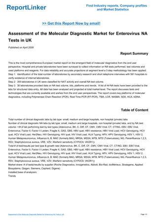 Find Industry reports, Company profiles
ReportLinker                                                                          and Market Statistics



                                              >> Get this Report Now by email!

Assessment of the Molecular Diagnostic Market for Enterovirus NA
Tests in UK
Published on April 2009

                                                                                                            Report Summary

This is the most comprehensive European market report on the emergent field of molecular diagnostics from the end user
perspective. Hospital and private laboratories have been surveyed to collect information on NA tests performed, test volumes and
used platforms and reagents. For data reliability and accurate projections at segment level a 3 step methodology has been applied:
Step 1: Identification of the total number of laboratories by secondary research and short telephone interviews with 561 hospitals to
verify existence of internal laboratories.
Step 2: 355 laboratories in UK were classified for NAT activity and overall NA test volume.
Step 3: 36 laboratories provided data on NA test volume, kits, platforms and trends. A list of 44 NA tests have been provided to the
labs for structured data entry. All data has been analysed and projected at total market level. The report discusses tests and
technologies that are currently available and wishes from the end user perspectives. The report covers key platforms of molecular
diagnostics, including Polymerase Chain Reaction (PCR), Real Time PCR (RT-PCR), TMA, LCR, NASBA, SDA, HCA, bDNA.




                                                                                                             Table of Content

Total number of clinical diagnostic labs by lab type: small, medium and large hospitals, non hospital (private) labs
Number of clinical diagnostic NA labs by lab type: small, medium and large hospitals, non hospital (private) labs, and by NA test
volume: >/# of lab performing test by test types (Adenovirus, BK, C. Diff, CF, CMV, CMV Viral, CT, CT/NG, EBV, EBV Viral,
Enterovirus, Factor II, Factor V Leiden, Fragile X, GAS, GBS, HBV qual, HBV resistance, HBV Viral Load, HCV Genotyping, HCV
qual, HCV Viral Load, Her2Neu, HIV Genotyping, HIV qual, HIV Viral Load, HLA Typing, HPV, HPV Genotyping, HSV 1, HSV 2,
Human Metapneumovirus, Influenza A, B, MAC (formerly MAI), MRSA, MSSA, MTB, MTD (Tuberculosis), NG, Parainfluenza 1,2,3,
RSV, Staphylococcus aureus, VRE, VZV, Warfarin sensitivity (CYP2C9, VKOR1))
Total # of test/results per test type & growth rate (Adenovirus, BK, C. Diff, CF, CMV, CMV Viral, CT, CT/NG, EBV, EBV Viral,
Enterovirus, Factor II, Factor V Leiden, Fragile X, GAS, GBS, HBV qual, HBV resistance, HBV Viral Load, HCV Genotyping, HCV
qual, HCV Viral Load, Her2Neu, HIV Genotyping, HIV qual, HIV Viral Load, HLA Typing, HPV, HPV Genotyping, HSV 1, HSV 2,
Human Metapneumovirus, Influenza A, B, MAC (formerly MAI), MRSA, MSSA, MTB, MTD (Tuberculosis), NG, Parainfluenza 1,2,3,
RSV, Staphylococcus aureus, VRE, VZV, Warfarin sensitivity (CYP2C9, VKOR1))
Market share: # of tests/results by supplier (Roche Diagnostics, Innogenetics, Abbott, Bio-Rad, bioMérieux, Stratagene, Applied
Biosystems, Qiagen, Siemens, Cepheid, Digene)
Installed base of analyzers
Trends




Assessment of the Molecular Diagnostic Market for Enterovirus NA Tests in UK                                                     Page 1/3
 