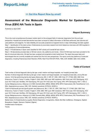 Find Industry reports, Company profiles
ReportLinker                                                                                          and Market Statistics



                                              >> Get this Report Now by email!

Assessment of the Molecular Diagnostic Market for Epstein-Barr
Virus (EBV) NA Tests in Spain
Published on April 2009

                                                                                                                    Report Summary

This is the most comprehensive European market report on the emergent field of molecular diagnostics from the end user
perspective. Hospital and private laboratories have been surveyed to collect information on NA tests performed, test volumes and
used platforms and reagents. For data reliability and accurate projections at segment level a 3 step methodology has been applied:
Step 1: Identification of the total number of laboratories by secondary research and short telephone interviews with 408 hospitals to
verify existence of internal laboratories.
Step 2: 515 laboratories in Spain were classified for NAT activity and overall NA test volume.
Step 3: 49 laboratories provided data on NA test volume, kits, platforms and trends. A list of 44 NA tests have been provided to the
labs for structured data entry. All data has been analysed and projected at total market level. The report discusses tests and
technologies that are currently available and wishes from the end user perspectives. The report covers key platforms of molecular
diagnostics, including Polymerase Chain Reaction (PCR), Real Time PCR (RT-PCR), TMA, LCR, NASBA, SDA, HCA, bDNA.




                                                                                                                     Table of Content

Total number of clinical diagnostic labs by lab type: small, medium and large hospitals, non hospital (private) labs
Number of clinical diagnostic NA labs by lab type: small, medium and large hospitals, non hospital (private) labs, and by NA test
volume: >/# of lab performing test by test types (Adenovirus, BK, C. Diff, CF, CMV, CMV Viral, CT, CT/NG, EBV, EBV Viral,
Enterovirus, Factor II, Factor V Leiden, Fragile X, GAS, GBS, HBV qual, HBV resistance, HBV Viral Load, HCV Genotyping, HCV
qual, HCV Viral Load, Her2Neu, HIV Genotyping, HIV qual, HIV Viral Load, HLA Typing, HPV, HPV Genotyping, HSV 1, HSV 2,
Human Metapneumovirus, Influenza A, B, MAC (formerly MAI), MRSA, MSSA, MTB, MTD (Tuberculosis), NG, Parainfluenza 1,2,3,
RSV, Staphylococcus aureus, VRE, VZV, Warfarin sensitivity (CYP2C9, VKOR1))
Total # of test/results per test type & growth rate (Adenovirus, BK, C. Diff, CF, CMV, CMV Viral, CT, CT/NG, EBV, EBV Viral,
Enterovirus, Factor II, Factor V Leiden, Fragile X, GAS, GBS, HBV qual, HBV resistance, HBV Viral Load, HCV Genotyping, HCV
qual, HCV Viral Load, Her2Neu, HIV Genotyping, HIV qual, HIV Viral Load, HLA Typing, HPV, HPV Genotyping, HSV 1, HSV 2,
Human Metapneumovirus, Influenza A, B, MAC (formerly MAI), MRSA, MSSA, MTB, MTD (Tuberculosis), NG, Parainfluenza 1,2,3,
RSV, Staphylococcus aureus, VRE, VZV, Warfarin sensitivity (CYP2C9, VKOR1))
Market share: # of tests/results by supplier (Roche Diagnostics, Innogenetics, Abbott, Bio-Rad, bioMérieux, Stratagene, Applied
Biosystems, Qiagen, Siemens, Cepheid, Digene)
Installed base of analyzers
Trends




Assessment of the Molecular Diagnostic Market for Epstein-Barr Virus (EBV) NA Tests in Spain                                     Page 1/3
 